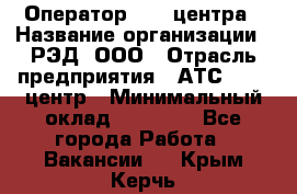 Оператор Call-центра › Название организации ­ РЭД, ООО › Отрасль предприятия ­ АТС, call-центр › Минимальный оклад ­ 45 000 - Все города Работа » Вакансии   . Крым,Керчь